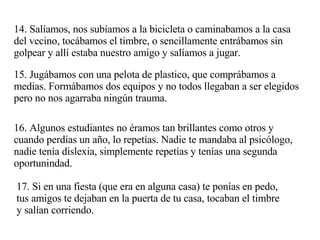 14. Salíamos, nos subíamos a la bicicleta o caminabamos a la casa del vecino, tocábamos el timbre, o sencillamente entrábamos sin golpear y allí estaba nuestro amigo y salíamos a jugar. 15. Jugábamos con una pelota de plastico, que comprábamos a medias. Formábamos dos equipos y no todos llegaban a ser elegidos pero no nos agarraba ningún trauma.  16. Algunos estudiantes no éramos tan brillantes como otros y cuando perdías un año, lo repetías. Nadie te mandaba al psicólogo, nadie tenía dislexia, simplemente repetías y tenías una segunda oportunindad. 17. Si en una fiesta (que era en alguna casa) te ponías en pedo, tus amigos te dejaban en la puerta de tu casa, tocaban el timbre y salían corriendo. 
