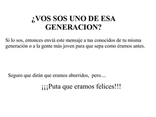¿VOS SOS UNO DE ESA GENERACION? Si lo sos, entonces enviá este mensaje a tus conocidos de tu misma generación o a la gente más joven para que sepa como éramos antes. Seguro que dirán que eramos aburridos,  pero.... ¡¡¡Puta que eramos felices!!! 