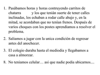 Pasábamos horas y horas contruyendo carritos de chatarra  y los que tenián suerte de tener calles inclinadas, los echaban a rodar calle abajo y, en la mitad, se acordaban que no tenían frenos. Después de varios choques con los postes aprendíamos a resolver el problema. Saliamos a jugar con la unica condición de regresar antes del anochecer. El colegio duraba hasta el mediodia y llegabamos a  casa a almorzar. 8.  No teniamos celular… asi que nadie podia ubicarnos.... 