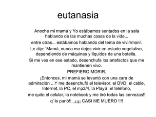 eutanasia Anoche mi mamá y Yo estábamos sentados en la sala hablando de las muchas cosas de la vida... entre otras... estábamos hablando del tema de vivir/morir. Le dije: 'Mamá, nunca me dejes vivir en estado vegetativo, dependiendo de máquinas y líquidos de una botella.  Si me ves en ese estado, desenchufa los artefactos que me mantienen vivo. PREFIERO MORIR. ¡Entonces, mi mamá se levantó con una cara de admiración ...Y me desenchufó el televisor, el DVD, el cable, Internet, la PC, el mp3/4, la PlayS, el teléfono, me quito el celular, la notebook y me tiró todas las cervezas!! q' lo parió!!...¡¡¡¡ CASI ME MUERO !!!! 