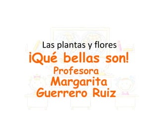 Las plantas y flores
¡Qué bellas son!
     Profesora
   Margarita
 Guerrero Ruiz
 