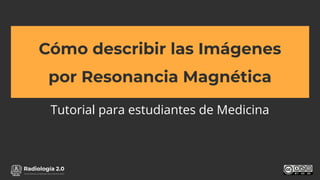 www.radiologia2cero.com
Cómo describir las Imágenes
por Resonancia Magnética
Tutorial para estudiantes de Medicina
 