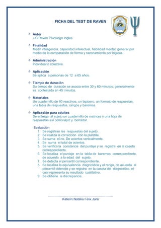 FICHA DEL TEST DE RAVEN
 Autor
J.C Raven Psicólogo Ingles.
 Finalidad
Medir inteligencia, capacidad intelectual, habilidad mental, generar por
medio de la comparación de forma y razonamiento por lógicas.
 Administración
Individual o colectiva.
 Aplicación
Se aplica a personas de 12 a 65 años.
 Tiempo de duración
Su tiempo de duración se asocia entre 30 y 60 minutos; generalmente
es contestado en 45 minutos.
 Materiales
Un cuadernillo de 60 reactivos, un lapicero, un formato de respuestas,
una tabla de respuestas, rangos y baremos.
 Aplicación para adultos
Se entrega al sujeto un cuadernillo de matrices y una hoja de
respuestas así como lápiz y borrador.
Evaluación
1. Se registran las respuestas del sujeto.
2. Se realiza la corrección con la plantilla.
3. Se suma el no. De aciertos verticalmente.
4. Se suma el total de aciertos.
5. Se verifica la constancia del puntaje y se registra en la caseta
correspondiente.
6. Se localiza el puntaje en la tabla de baremos correspondiente,
de acuerdo a la edad del sujeto.
7. Se detecta el percentil correspondiente.
8. Se localiza la equivalencia diagnostica y el rango, de acuerdo al
percentil obtenido y se registra en la caseta del diagnóstico, el
cual representa su resultado cualitativo.
9. Se obtiene la discrepancia.
……………………………………………………
Katerin Natalia Felix Jara
 