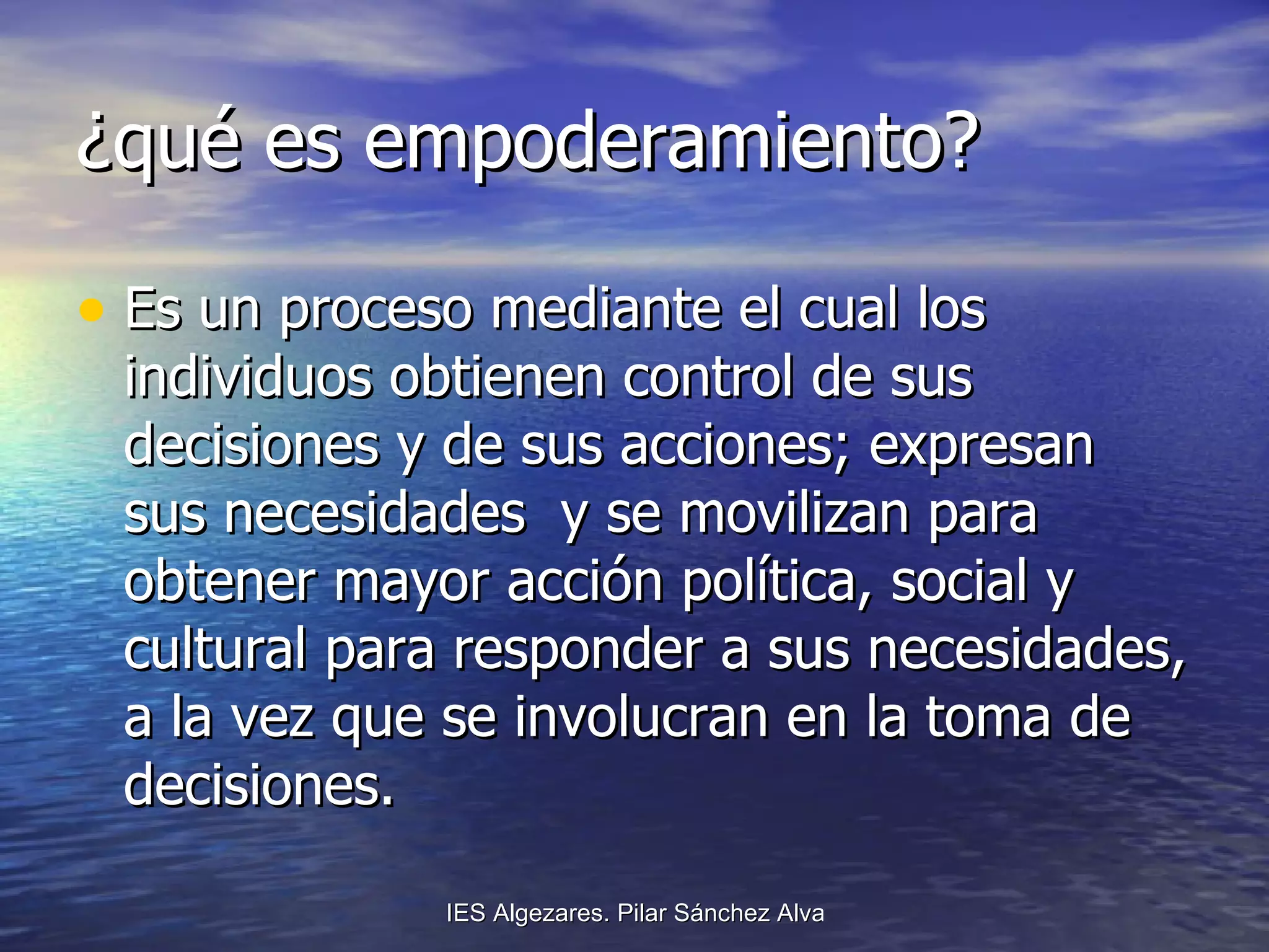 ¿qué es empoderamiento? Es un proceso mediante el cual los individuos obtienen control de sus decisiones y de sus acciones; expresan sus necesidades  y se movilizan para obtener mayor acción política, social y cultural para responder a sus necesidades, a la vez que se involucran en la toma de decisiones. 