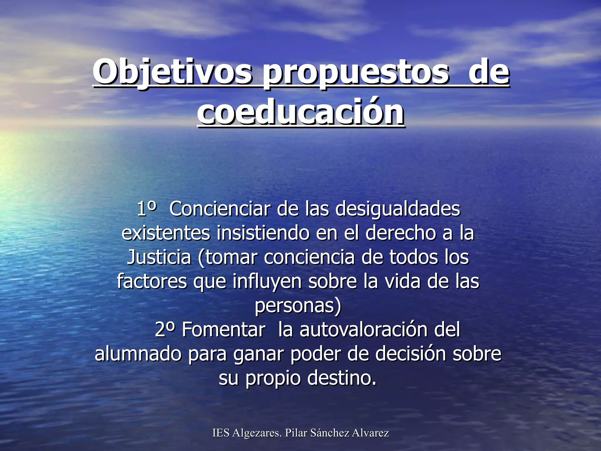 Objetivos propuestos  de coeducación 1º  Concienciar de las desigualdades existentes insistiendo en el derecho a la Justicia (tomar conciencia de todos los factores que influyen sobre la vida de las personas)   2º Fomentar  la autovaloración del alumnado para ganar poder de decisión sobre su propio destino. 