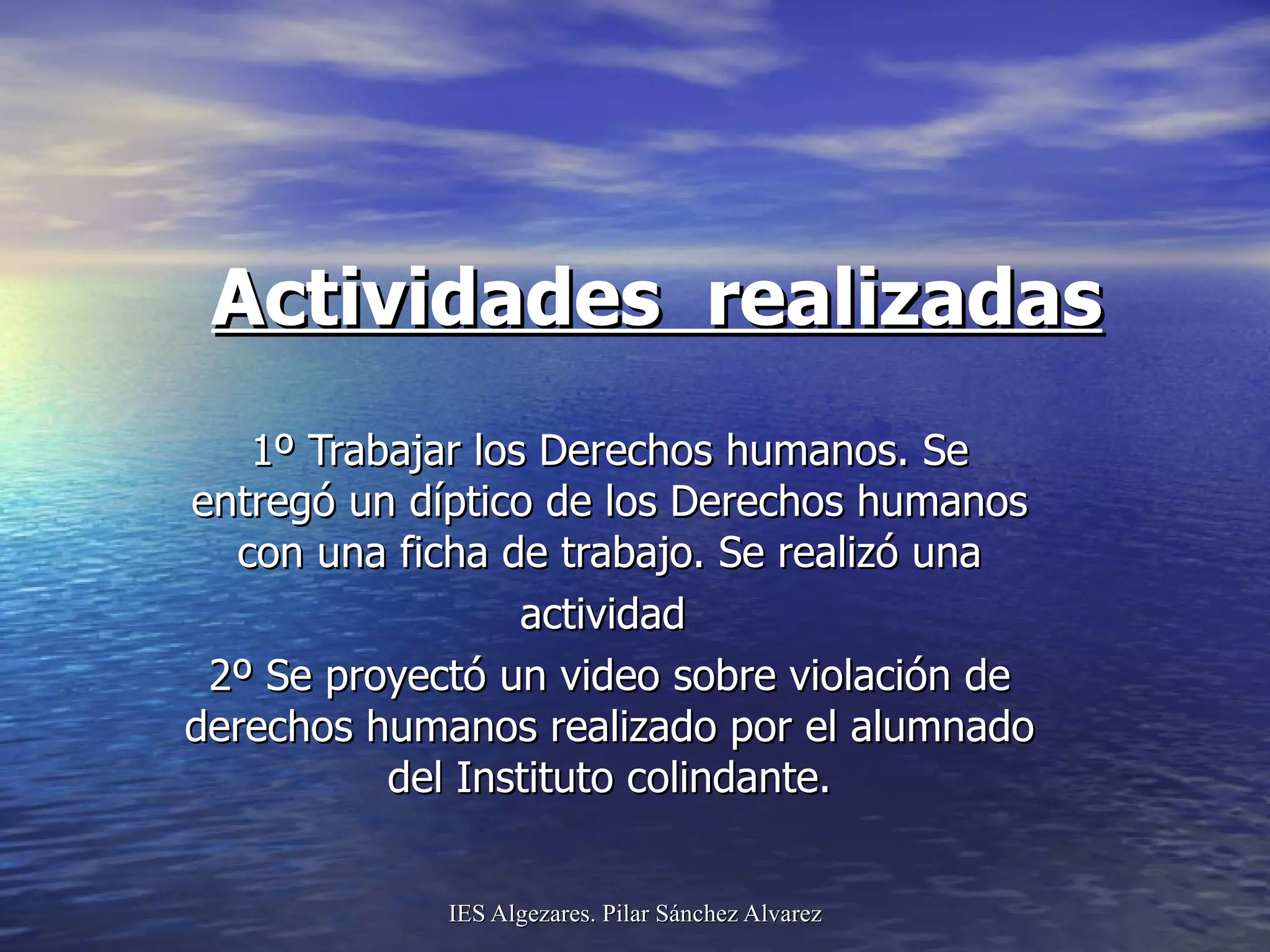 Actividades  realizadas 1º Trabajar los Derechos humanos. Se entregó un díptico de los Derechos humanos con una ficha de trabajo. Se realizó una actividad  2º Se proyectó un video sobre violación de derechos humanos realizado por el alumnado del Instituto colindante. 