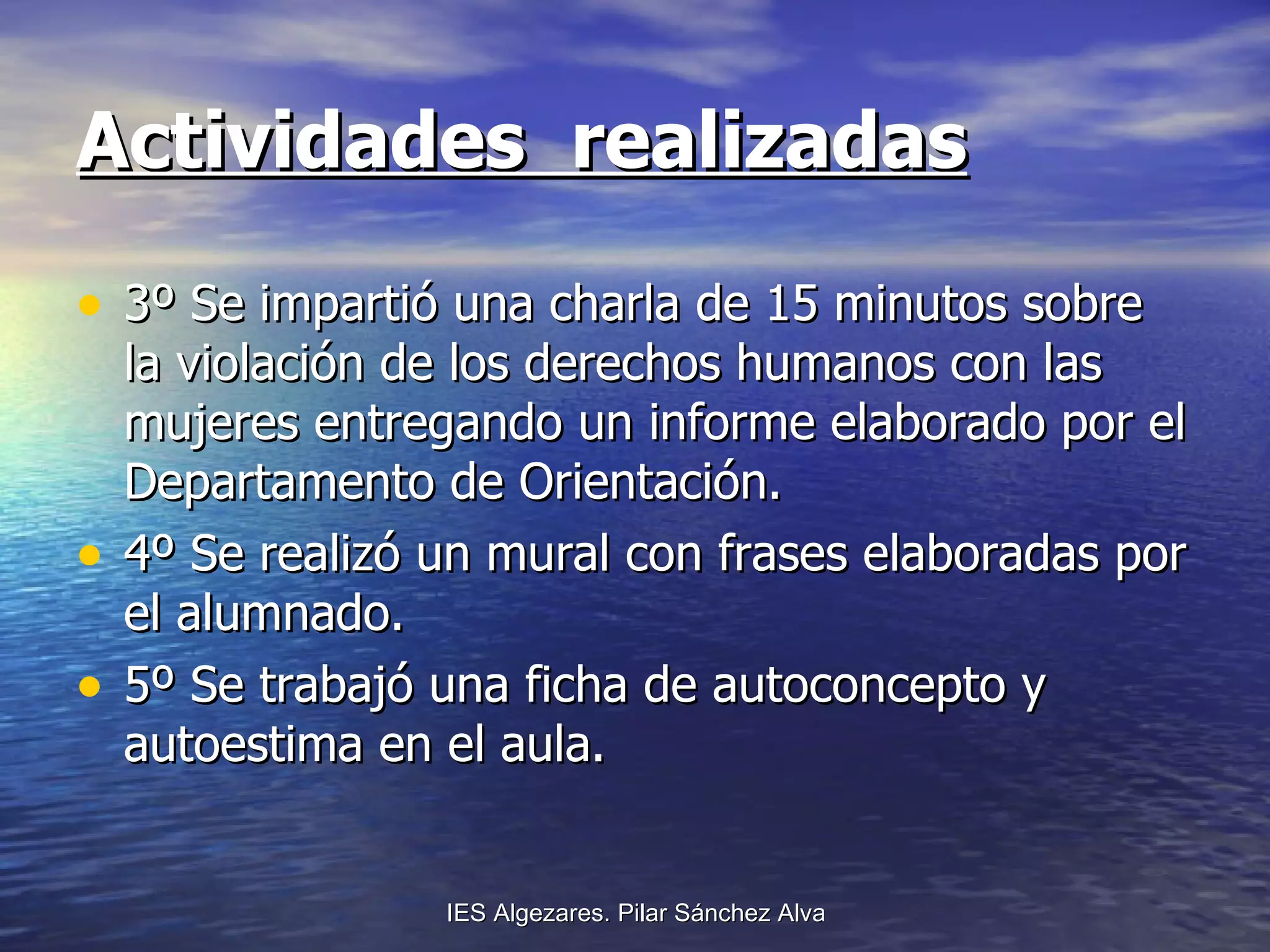 Actividades  realizadas 3º Se impartió una charla de 15 minutos sobre la violación de los derechos humanos con las mujeres entregando un informe elaborado por el Departamento de Orientación.  4º Se realizó un mural con frases elaboradas por el alumnado.  5º Se trabajó una ficha de autoconcepto y autoestima en el aula.  