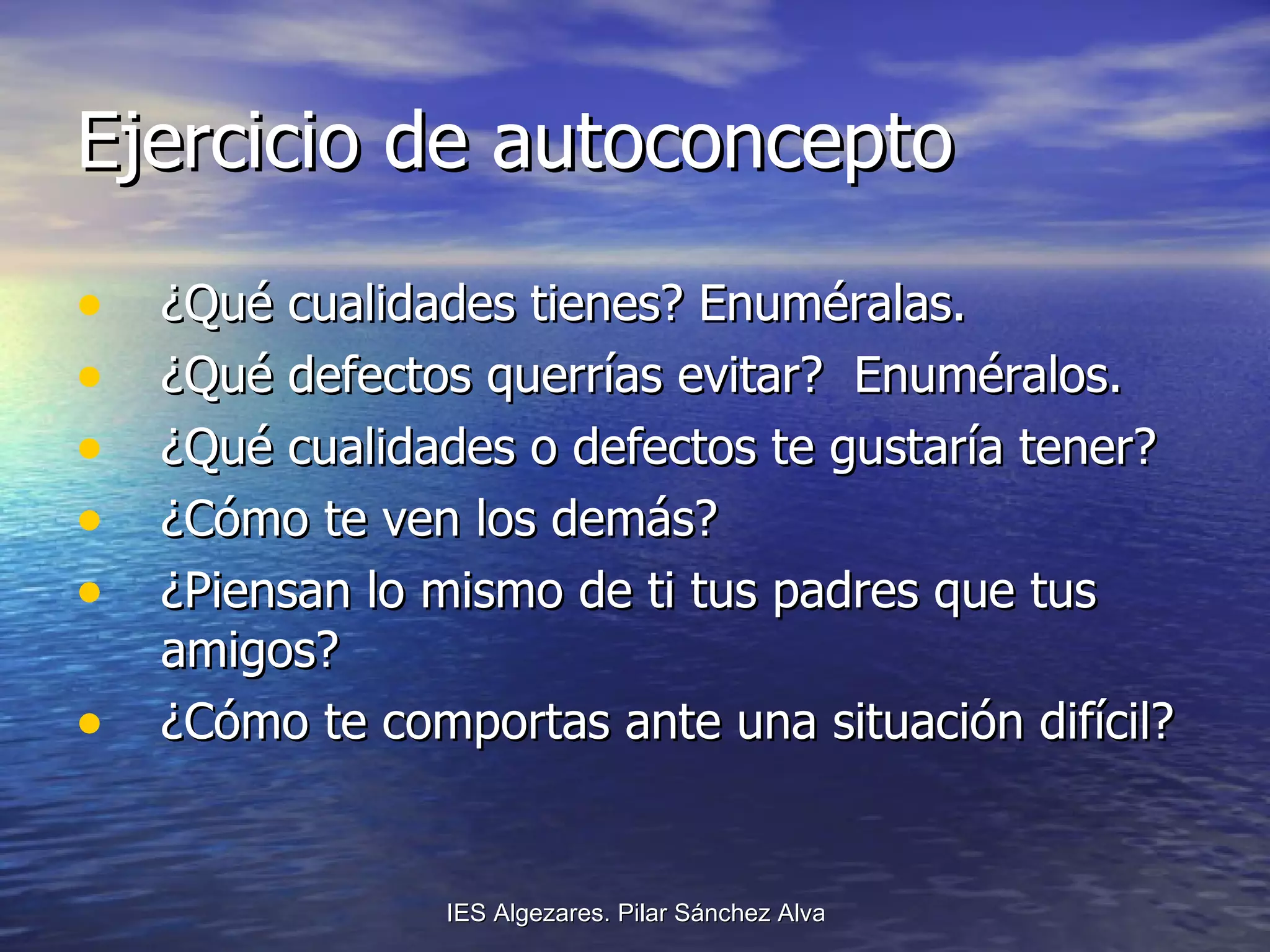 Ejercicio de autoconcepto ¿Qué cualidades tienes? Enuméralas. ¿Qué defectos querrías evitar?  Enuméralos. ¿Qué cualidades o defectos te gustaría tener? ¿Cómo te ven los demás? ¿Piensan lo mismo de ti tus padres que tus amigos? ¿Cómo te comportas ante una situación difícil? 