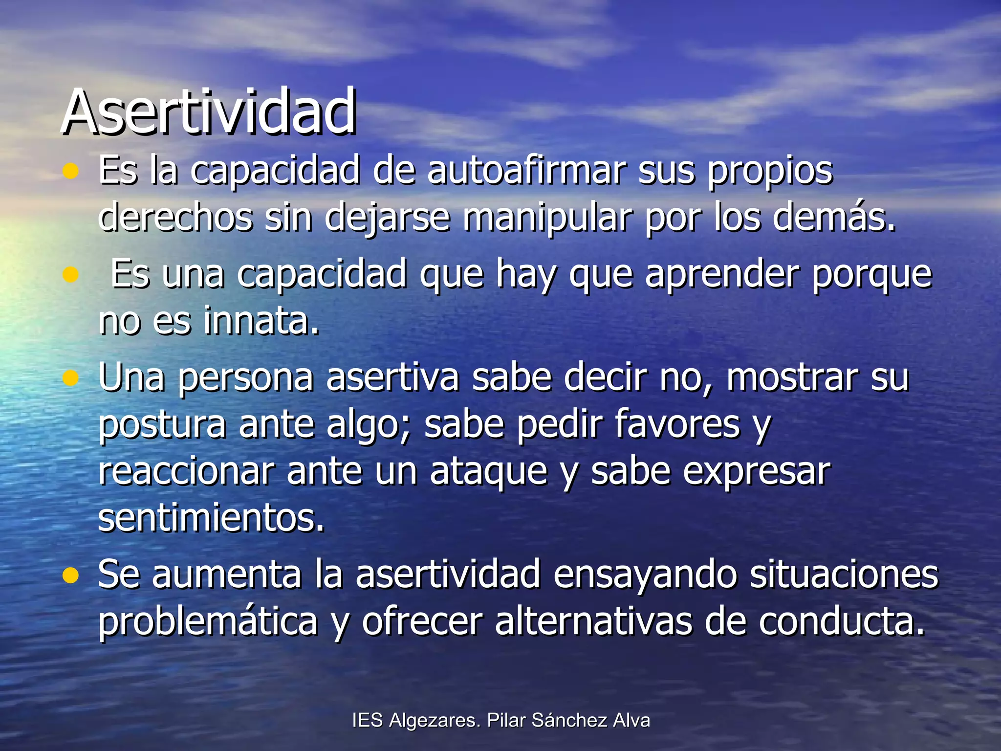 Asertividad Es la capacidad de autoafirmar sus propios derechos sin dejarse manipular por los demás. Es una capacidad que hay que aprender porque no es innata. Una persona asertiva sabe decir no, mostrar su postura ante algo; sabe pedir favores y reaccionar ante un ataque y sabe expresar sentimientos. Se aumenta la asertividad ensayando situaciones problemática y ofrecer alternativas de conducta. 