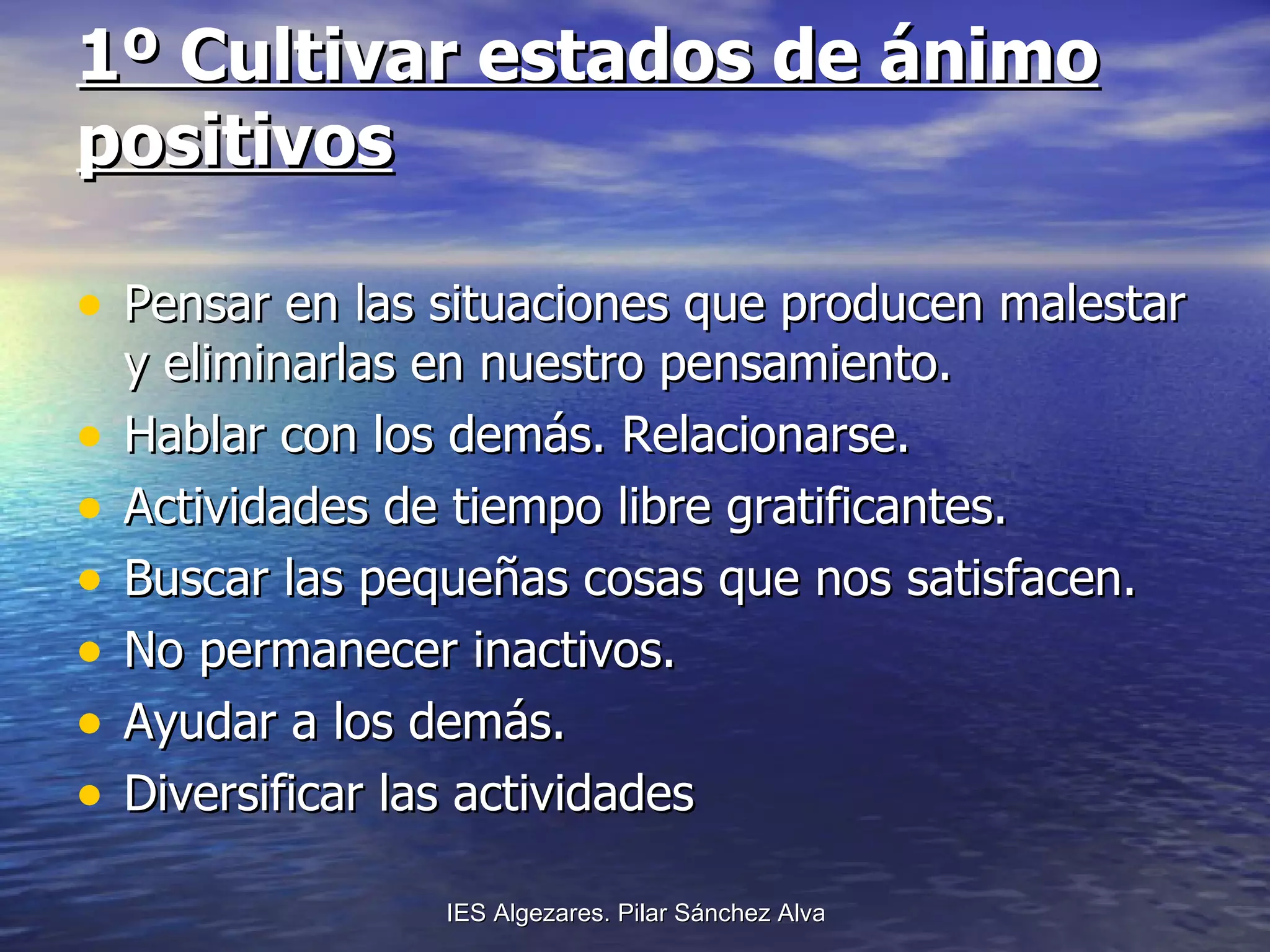 1º Cultivar estados de ánimo positivos Pensar en las situaciones que producen malestar y eliminarlas en nuestro pensamiento. Hablar con los demás. Relacionarse. Actividades de tiempo libre gratificantes. Buscar las pequeñas cosas que nos satisfacen. No permanecer inactivos. Ayudar a los demás. Diversificar las actividades   