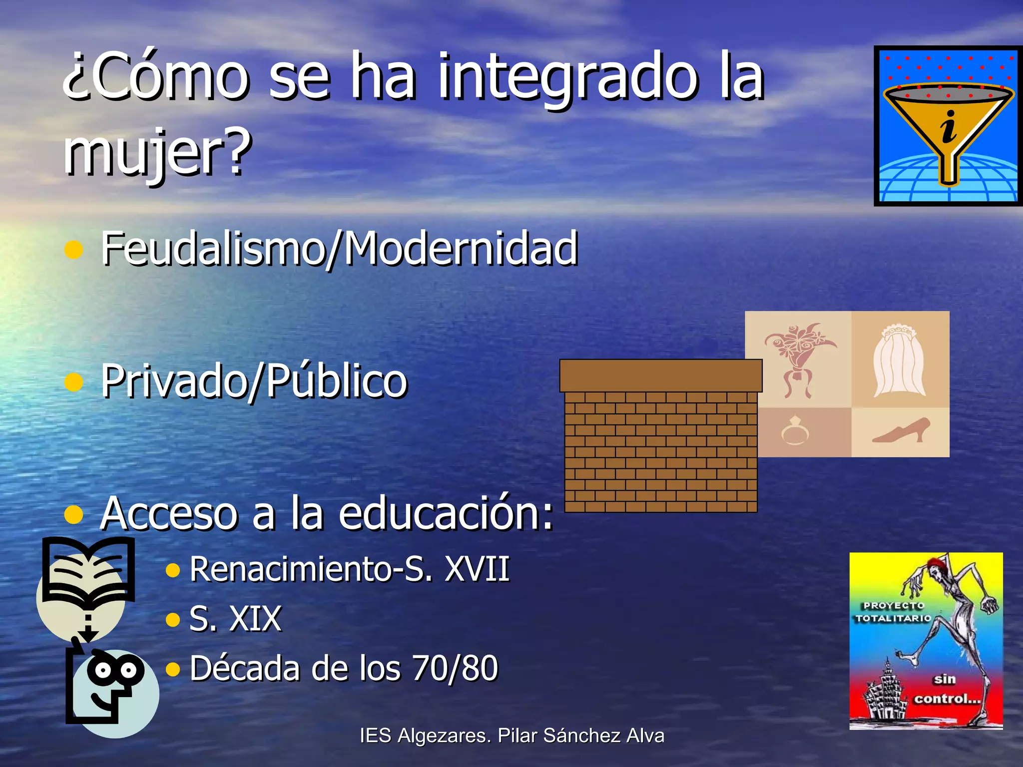 ¿Cómo se ha integrado la mujer?  Feudalismo/Modernidad Privado/Público Acceso a la educación: Renacimiento-S. XVII S. XIX Década de los 70/80 