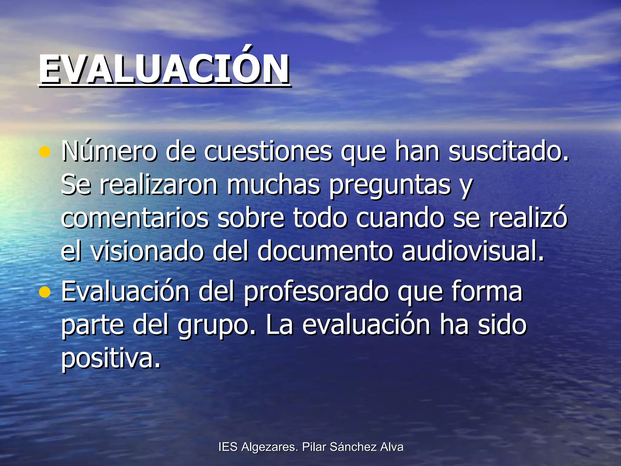 EVALUACIÓN Número de cuestiones que han suscitado. Se realizaron muchas preguntas y comentarios sobre todo cuando se realizó el visionado del documento audiovisual. Evaluación del profesorado que forma parte del grupo. La evaluación ha sido positiva. 