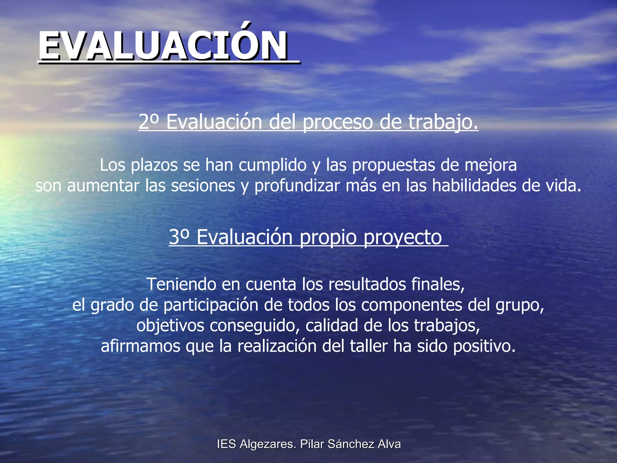 EVALUACIÓN  2º Evaluación del proceso de trabajo. Los plazos se han cumplido y las propuestas de mejora son aumentar las sesiones y profundizar más en las habilidades de vida. 3º Evaluación propio proyecto  Teniendo en cuenta los resultados finales,  el grado de participación de todos los componentes del grupo, objetivos conseguido, calidad de los trabajos, afirmamos que la realización del taller ha sido positivo.  
