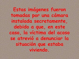 Estas imágenes fueron tomadas por una cámara instalada secretamente, debido a que, en este caso, la víctima del acoso se atrevió a denunciar la situación que estaba viviendo. 
