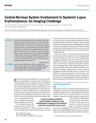 REVIEWS
382
IMAJ • VOL 15 • july 2013
Systemic lupus erythematosus (SLE) is a complex autoimmune
disorder involving multiple organs. One of the main sites
of SLE morbidity is the central nervous system (CNS), spe-
cifically the brain. In this article we review several imaging
modalities used for CNS examination in SLE patients. These
modalities are categorized as morphological and functional.
Special attention is given to magnetic resonance imaging
(MRI) and its specific sequences such as diffusion-weighted
imaging (DWI), diffuse tensor imaging (DTI) and magnetic
resonance spectroscopy (MRS). These modalities allow us
to better understand CNS involvement in SLE patients, its
pathophysiology and consequences.
		 IMAJ 2013; 15: 382–386
systemic lupus erythematosus (SLE), neuropsychiatric
systemic lupus erythematosus (NPSLE), magnetic resonance
imaging (MRI), diffusion-weighted imaging (DWI), diffuse
tensor imaging (DTI), computed tomography (CT)
Central Nervous System Involvement in Systemic Lupus
Erythematosus: An Imaging Challenge
Gal Yaniv MD PhD1, Gilad Twig MD PhD2,3, Oshry Mozes MD1, Gahl Greenberg MD1, Chen Hoffmann MD1
and Yehuda Shoenfeld MD FRCP3
1
Department of Diagnostic Imaging, 2
Department of Internal Medicine B and 3
Zabludowicz Center for Autoimmune Diseases, Sheba Medical Center, Tel Hashomer, Israel
Abstract:
Key words:
C
entral nervous system involvement is a common and dan-
gerous manifestation of systemic lupus erythematosus.
Various studies have shown a variable prevalence of radiological
CNS1
involvement in patients with SLE2
, ranging from 15% to
90%. A further differentiation of CNS involvement in the course
of SLE is the clinical entity neuropsychiatric systemic lupus ery-
thematosus. In 1999 a multidisciplinary committee appointed
by the American College of Rheumatology assembled 19 case
definitions of central, peripheral and autonomic manifestations
of the nervous system in patients with SLE that excluded other
causes. Among the latter are sei-
zures, mood disorders, headache,
aseptic meningitis and others [1].
It is estimated that up to 90%
of patients with SLE will suffer
eventually from NPSLE3
[2]. The most common manifesta-
tions are headache (24%), cerebrovascular disease (17.6%) and
CNS = central nervous system
SLE = systemic lupus erythematosus
NPSLE = neuropsychiatric systemic lupus erythematosus
mood disorders (16.7%) [3,4]. While a clinical examination of
the nervous system combined with psychological assessment
are still the cornerstones of NPSLE diagnosis, laboratory tests,
cerebrospinal fluid tests, electroencephalography and imaging
are also used to support the diagnosis [5]. Different imaging
modalities, both morphological and functional, can be used
for evaluating NPSLE and have become an important tool in
its diagnosis [6-10].
This review article is intended to provide clinicians who
treat SLE patients with a broad view of current imaging modal-
ities and techniques, as well as the most prevalent pathologi-
cal findings encountered. Also, the most recent data on each
modality are reviewed. Among the morphological modalities
used are multi-detector computed tomography, magnetic
resonance imaging, diffuse tensor imaging, and magnetic reso-
nance spectroscopy. Functional modalities include positron-
emission tomography, single positron-emission computed
tomography, and functional MRI. The focus of this review is
MRI since it is the gold standard for CNS evaluation in SLE
patients today [Table 1]. Nonetheless, the other modalities are
presented as well, describing both the method and the patho-
logical findings of CNS involvement in SLE patients [Table 2].
FUNCTIONAL MODALITIES
SPECT
Single positron-emission computed tomography provides a
tomographic reconstruction for the imaging of single photons
emitted by radiolabeled tracers. Following intravenous admin-
istration of these tracers, regional blood flow and neuronal
integrity are measured, making it possible to diagnosis areas
with normal flow and hypoperfu-
sion [9]. In several studies, abnor-
mal SPECT4
scans, mainly at the
parietal, frontal and temporal
lobes, were correlated with overall
disease activity and damage [5,11]. It has also been correlated in
patients with antiphospholipid syndrome [12]. The most com-
monly observed abnormalities detected by SPECT are diffuse,
SPECT = single-positron emission computed tomography
Current imaging modalities
and techniques enable not only
morphological imaging of the patient’s
brain but a functional view as well
 