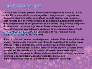 Usando este formato pueden almacenarse imágenes de hasta 24 bits de
color. Es recomendable para fotografías o imágenes con degradados.
Cualquier programa editor de gráficos permite guardar una imagen en
este formato con diferentes grados de compresión. Lógicamente cuanto
más comprimamos la imagen menor es su calidad. Si queremos imágenes
de alta calidad debemos soportar archivos de tamaños elevados.
Recientemente ha aparecido una variación de este formato denominada
JP2 o JPG2000, especialmente destinado a la red. Pero aún no es
admitido por todos los exploradores.
Este otro formato se usa para imágenes con hasta 256 colores ( 8 bits de
color). Frente a esta limitación nos ofrece la posibilidad de definir zonas
transparentes y además existe una variante que permite imágenes
animadas, muy útil para llamar la atención sobre algo en concreto como
puedan ser las novedades de nuestro sitio o un anuncio de algún
servicio. Pero conviene no abusar de las animaciones, son archivos muy
grandes y pueden llegar a resultar pesados. En nuestro
sitio Gifsanimados tienes una excelente colección para elegir
 