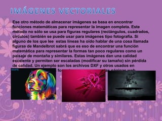 Ese otro método de almacenar imágenes se basa en encontrar
funciones matemáticas para representar la imagen completa. Este
método no sólo se usa para figuras regulares (rectángulos, cuadrados,
círculos) también se puede usar para imágenes tipo fotografía. Si
alguno de los que lee estas líneas ha oído hablar de una cosa llamada
figuras de Mandelbrot sabrá que es eso de encontrar una función
matemática para representar la formas tan poco regulares como un
paisaje de montaña y similares. Estas imágenes dan una calidad
excelente y permiten ser escaladas (modificar su tamaño) sin pérdida
de calidad. Un ejemplo son los archivos DXF y otros usados en
programas CAD. Estos formatos no se usan en las páginas web.
 