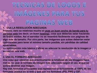 1. USA LA RESOLUCIÓN ADECUADA
Primero, esto se relativiza mucho si usas un buen ancho de banda para tu
servidor web (es decir, un buen hosting), cosa que deberías estar haciendo
de todos modos. Así el servidor no se resentirá fácilmente con páginas de
algo más de tamaño. Por otra parte, las imágenes que subas deberían estar
optimizadas para tener el mínimo tamaño posible, sin pérdidas de calidad
apreciables.
La optimización más básica y eficaz es adecuar la resolución de la imagen a
su uso en una web.
2. USA EL FORMATO ADECUADO
Una cosa que observo que prácticamente la totalidad de los bloggers hace
mal es no usar el formato de imagen más adecuado según el uso al que se
quiera destinar esa imagen.
Hay tres formatos principales que representan prácticamente al 100% de los
formatos usados en la web y que son los formatos JPG, PNG y GIF.
 