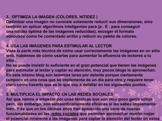 3. OPTIMIZA LA IMAGEN (COLORES, NITIDEZ )
Optimizar una imagen no consiste solamente reducir sus dimensiones, sino
también en aplicar algoritmos inteligentes para (p . E . para conseguir
una nitidez óptima de las imágenes reducidas), escoger el formato
adecuado como he comentado arriba y reducir su paleta de colores.
4. USA LAS IMÁGENES PARA ESTIMULAR AL LECTOR
Vista la parte más técnica de cómo usar correctamente las imágenes en un sitio
web, hablemos de cómo usarlas para aumentar la afluencia de lectores a tu
sitio.
No se puede insistir lo suficiente en el gran potencial que tienen las imágenes
para estimular al lector y captar su atención, muy pocos blogs lo aprovechan.
En este mismo blog aún tenemos tarea por delante porque ciertamente
tampoco es una cosa que se implementa de un día para otro y requiere tener
claro cómo hacerlo que es lo que voy a detallar en los siguientes puntos.
5. MULTIPLICA EL IMPACTO EN LAS REDES SOCIALES
Así que vamos a empezar por unas técnicas que aún muy poco gente utiliza
pero, sin embargo, son extraordinariamente eficaces si las sabes implementar
bien. Y es que en los últimos años han aparecido una serie de nuevas
funcionalidades en las redes sociales que permiten aprovechar mucho mejor
el potencial inherente a las imágenes para captar la atención del lector en estos
 