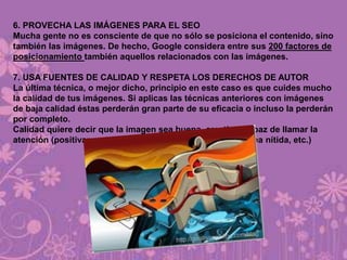 6. PROVECHA LAS IMÁGENES PARA EL SEO
Mucha gente no es consciente de que no sólo se posiciona el contenido, sino
también las imágenes. De hecho, Google considera entre sus 200 factores de
posicionamiento también aquellos relacionados con las imágenes.
7. USA FUENTES DE CALIDAD Y RESPETA LOS DERECHOS DE AUTOR
La última técnica, o mejor dicho, principio en este caso es que cuides mucho
la calidad de tus imágenes. Si aplicas las técnicas anteriores con imágenes
de baja calidad éstas perderán gran parte de su eficacia o incluso la perderán
por completo.
Calidad quiere decir que la imagen sea buena, creativa, capaz de llamar la
atención (positivamente), etc. y tenga un buen acabo (se vea nítida, etc.)
 
