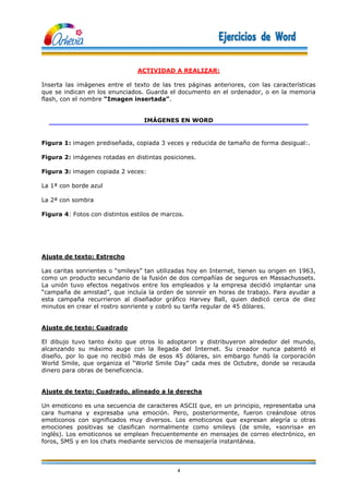 4
ACTIVIDAD A REALIZAR:
Inserta las imágenes entre el texto de las tres páginas anteriores, con las características
que se indican en los enunciados. Guarda el documento en el ordenador, o en la memoria
flash, con el nombre “Imagen insertada”.
IMÁGENES EN WORD
Figura 1: imagen prediseñada, copiada 3 veces y reducida de tamaño de forma desigual:.
Figura 2: imágenes rotadas en distintas posiciones.
Figura 3: imagen copiada 2 veces:
La 1ª con borde azul
La 2ª con sombra
Figura 4: Fotos con distintos estilos de marcos.
Ajuste de texto: Estrecho
Las caritas sonrientes o “smileys” tan utilizadas hoy en Internet, tienen su origen en 1963,
como un producto secundario de la fusión de dos compañías de seguros en Massachussets.
La unión tuvo efectos negativos entre los empleados y la empresa decidió implantar una
“campaña de amistad”, que incluía la orden de sonreír en horas de trabajo. Para ayudar a
esta campaña recurrieron al diseñador gráfico Harvey Ball, quien dedicó cerca de diez
minutos en crear el rostro sonriente y cobró su tarifa regular de 45 dólares.
Ajuste de texto: Cuadrado
El dibujo tuvo tanto éxito que otros lo adoptaron y distribuyeron alrededor del mundo,
alcanzando su máximo auge con la llegada del Internet. Su creador nunca patentó el
diseño, por lo que no recibió más de esos 45 dólares, sin embargo fundó la corporación
World Smile, que organiza el “World Smile Day” cada mes de Octubre, donde se recauda
dinero para obras de beneficencia.
Ajuste de texto: Cuadrado, alineado a la derecha
Un emoticono es una secuencia de caracteres ASCII que, en un principio, representaba una
cara humana y expresaba una emoción. Pero, posteriormente, fueron creándose otros
emoticonos con significados muy diversos. Los emoticonos que expresan alegría u otras
emociones positivas se clasifican normalmente como smileys (de smile, «sonrisa» en
inglés). Los emoticonos se emplean frecuentemente en mensajes de correo electrónico, en
foros, SMS y en los chats mediante servicios de mensajería instantánea.
 