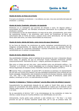 5
Ajuste de texto: en línea con el texto
Si se gira a la derecha el emoticono :-) se obtiene una cara. Una cara sonriente derivada del
emoticono :) (smiley).
Ajuste de texto: Cuadrado, alineado a la izquierda
Emoticono es un neologismo que proviene de emoción e icono. En algunos países y
comunidades de Internet, son llamados emoticones (latinización de la palabra en inglés
emoticon) o caretos.
Los emoticonos se han ido desarrollando a lo largo de los años, principalmente, para imitar
las expresiones faciales y las emociones, para vencer las limitaciones de tener que
comunicarse sólo en forma de texto y porque sirven como abreviaturas. Se han escrito
libros sobre este tema, con listas interminables de emoticonos.
Ajuste de texto: detrás del texto, como marca de agua (decolorar)
En los foros de Internet, los emoticonos se suelen reemplazar automáticamente por las
imágenes correspondientes. En algunos editores de texto (como por ejemplo Microsoft
Word), la opción de «corrección automática» reconoce emoticonos básicos como :) y :(,
cambiándolos por el carácter correspondiente.
Ajuste de texto: delante del texto,
Hay posibilidades ilimitadas, dada la habilidad de las personas de crear e interpretar dibujos
como caras. En general, los que se comunican mucho mediante emoticonos piensan
subconscientemente "Paréntesis de cierre = alegría, paréntesis de apertura = tristeza".
Más como un chiste que por otra cosa —pero también como una afirmación política—, los
"frownies" y el símbolo :-( fueron patentados por la empresa Despair bajo el Serial de
Marcas Registradas de Estados Unidos 75502288 y Número de Registro 2347676.5
XD expresa "Risa a carcajadas". Al girarlo 90º a la derecha se asemeja a la representación
de una cara con la boca muy abierta y los ojos apretados fuertemente como síntoma de una
fuerte carcajada. Actualmente, este emoticono es escrito de diversas maneras, siendo estas
"xd", "xD", "XD" y "Xd", siendo esta última la menos usada. El emoticono, usado como
palabra, constituye un error y no está admitido en la RAE.
Insertar 2 imágenes y “Volver a colorear” una de ellas (color de énfasis 2 oscuro)
Supuestamente fue popularizado después de ser usado en South Park, pero su origen
parece ser proveniente del cómic japonés. Usualmente se explica que el emoticón usa el
método usado cuando un personaje se ríe tan fuertemente que cierra sus ojos y parece una
X al revés.
No es equivalente al término "LOL" o las onomatopeyas de risa existentes en todos los
idiomas; a pesar de que en muchos ámbitos si son identificados uno con otro.
Irónicamente, mucha gente suele confundir a este símbolo con " Por Dios ", la ironía
proviene de que en muchas ocasiones queda bien, por lo que se produce duda. Sin
 