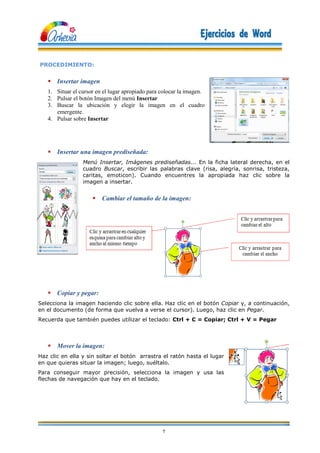 7
PROCEDIMIENTO:
 Insertar imagen
1. Situar el cursor en el lugar apropiado para colocar la imagen.
2. Pulsar el botón Imagen del menú Insertar
3. Buscar la ubicación y elegir la imagen en el cuadro
emergente.
4. Pulsar sobre Insertar
 Insertar una imagen prediseñada:
Menú Insertar, Imágenes prediseñadas... En la ficha lateral derecha, en el
cuadro Buscar, escribir las palabras clave (risa, alegría, sonrisa, tristeza,
caritas, emoticon). Cuando encuentres la apropiada haz clic sobre la
imagen a insertar.
 Cambiar el tamaño de la imagen:
 Copiar y pegar:
Selecciona la imagen haciendo clic sobre ella. Haz clic en el botón Copiar y, a continuación,
en el documento (de forma que vuelva a verse el cursor). Luego, haz clic en Pegar.
Recuerda que también puedes utilizar el teclado: Ctrl + C = Copiar; Ctrl + V = Pegar
 Mover la imagen:
Haz clic en ella y sin soltar el botón arrastra el ratón hasta el lugar
en que quieras situar la imagen; luego, suéltalo.
Para conseguir mayor precisión, selecciona la imagen y usa las
flechas de navegación que hay en el teclado.
 