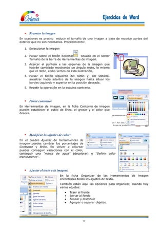 8
 Recortar la imagen
En ocasiones es preciso reducir el tamaño de una imagen a base de recortar partes del
exterior que no son necesarias. Procedimiento:
1. Seleccionar la imagen
2. Pulsar sobre el botón Recortar situado en el sector
Tamaño de la barra de Herramientas de imagen.
3. Acercar el puntero a las esquinas de la imagen que
habrán cambiado mostrando un ángulo recto, lo mismo
que el ratón, como vemos en esta ilustración.
4. Pulsar el botón izquierdo del ratón y, sin soltarlo,
arrastrar hacia adentro de la imagen hasta situar los
bordes izquierdo y superior en la posición deseada.
5. Repetir la operación en la esquina contraria.
 Poner contorno:
En Herramientas de imagen, en la ficha Contorno de imagen
puedes establecer el estilo de línea, el grosor y el color que
desees.
 Modificar los ajustes de color:
En el cuadro Ajustar de Herramientas de
imagen puedes cambiar los porcentajes de
Contraste y Brillo. En Volver a colorear
puedes conseguir variaciones con el color,
conseguir una “marca de agua” (decolorar) o “Definir color
transparente”.
 Ajustar el texto a la imagen:
En la ficha Organizar de las Herramientas de imagen
encontrarás todos los ajustes de texto.
También están aquí las opciones para organizar, cuando hay
varios objetos:
 Traer al frente
 Enviar al fondo
 Alinear y distribuir
 Agrupar o separar objetos.
 
