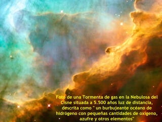 Foto de una Tormenta de gas en la Nebulosa del
  Cisne situada a 5.500 años luz de distancia,
   descrita como " un burbujeante océano de
hidrógeno con pequeñas cantidades de oxígeno,
            azufre y otros elementos"
 