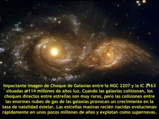 Impactante imagen de Choque de Galaxias entre la NGC 2207 y la IC 2163
    situadas a 114 millones de años luz. Cuando las galaxias colisionan, los
  choques directos entre estrellas son muy raros, pero las colisiones entre
   las enormes nubes de gas de las galaxias provocan un crecimiento en la
tasa de natalidad estelar. Las estrellas masivas recién nacidas evolucionan
rápidamente en unos pocos millones de años y explotan como supernovas.
 