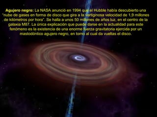 Agujero negro: La NASA anunció en 1994 que el Hubble había descubierto una
“nube de gases en forma de disco que gira a la vertiginosa velocidad de 1,9 millones
 de kilómetros por hora”. Se halla a unos 50 millones de años luz, en el centro de la
   galaxia M87. La única explicación que puede darse en la actualidad para este
    fenómeno es la existencia de una enorme fuerza gravitatoria ejercida por un
          mastodóntico agujero negro, en torno al cual da vueltas el disco.
 