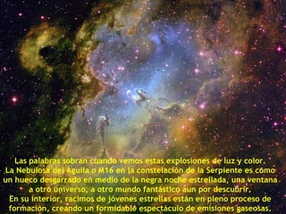 Las palabras sobran cuando vemos estas explosiones de luz y color.
La Nebulosa del Águila o M16 en la constelación de la Serpiente es como
un hueco desgarrado en medio de la negra noche estrellada, una ventana
       a otro universo, a otro mundo fantástico aun por descubrir.
 En su interior, racimos de jóvenes estrellas están en pleno proceso de
 formación, creando un formidable espectáculo de emisiones gaseosas.
 