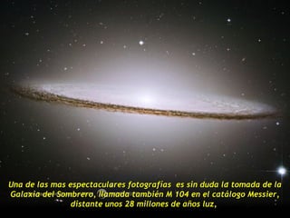 Una de las mas espectaculares fotografías es sin duda la tomada de la
Galaxia del Sombrero, llamada también M 104 en el catálogo Messier,
                distante unos 28 millones de años luz,
 