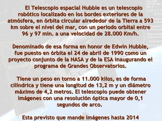 El Telescopio espacial Hubble es un telescopio
   robótico localizado en los bordes exteriores de la
atmósfera, en órbita circular alrededor de la Tierra a 593
 km sobre el nivel del mar, con un periodo orbital entre
     96 y 97 min. a una velocidad de 28.000 Km/h.

 Denominado de esa forma en honor de Edwin Hubble,
  fue puesto en órbita el 24 de abril de 1990 como un
proyecto conjunto de la NASA y de la ESA inaugurando el
          programa de Grandes Observatorios.

    Tiene un peso en torno a 11.000 kilos, es de forma
 cilíndrica y tiene una longitud de 13,2 m y un diámetro
   máximo de 4,2 metros. El telescopio puede obtener
     imágenes con una resolución óptica mayor de 0,1
                     segundos de arco.

     Esta previsto que mande imágenes hasta 2014
 