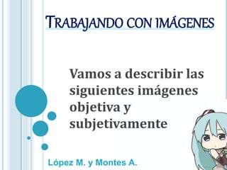 TRABAJANDO CON IMÁGENES
Vamos a describir las
siguientes imágenes
objetiva y
subjetivamente
López M. y Montes A.
 
