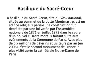 Basilique du Sacré-CœurLa basilique du Sacré-Cœur, dite du Vœu national, située au sommet de la butte Montmartre, est un édifice religieux parisie . Sa construction fut décrétée par une loi votée par l'Assemblée nationale de 1871 en juillet 1873 dans le cadre d'un nouvel « Ordre moral » faisant suite aux événements de la Commune de Paris. Avec plus de dix millions de pèlerins et visiteurs par an (en 2006), c'est le second monument de France le plus visité après la cathédrale Notre-Dame de Paris