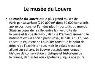 Le musée du LouvreLe musée du Louvre est le plus grand musée de Paris par sa surface (210 000 m2 dont 60 600 consacrés aux expositions) et l'un des plus importants du monde. Situé au cœur de la ville, entre la rive droite de la Seine et la rue de Rivoli, dans le Ierarrondissement, le bâtiment est un ancien palais royal, le palais du Louvre. La statue équestre de Louis XIV constitue le point de départ de l'axe historique, mais le palais n'est pas aligné sur cet axe. Le Louvre possède une longue histoire de conservation artistique et historique de la France, depuis les rois capétiens jusqu'à nos jours