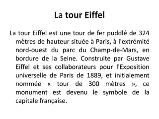 La tour EiffelLa tour Eiffel est une tour de fer puddlé de 324 mètres de hauteur située à Paris, à l'extrémité nord-ouest du parc du Champ-de-Mars, en bordure de la Seine. Construite par Gustave Eiffel et ses collaborateurs pour l'Exposition universelle de Paris de 1889, et initialement nommée « tour de 300 mètres », ce monument est devenu le symbole de la capitale française.