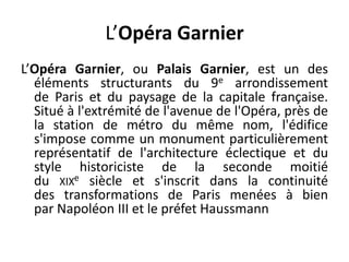 L’Opéra GarnierL’Opéra Garnier, ou Palais Garnier, est un des éléments structurants du 9e arrondissement de Paris et du paysage de la capitale française. Situé à l'extrémité de l'avenue de l'Opéra, près de la station de métro du même nom, l'édifice s'impose comme un monument particulièrement représentatif de l'architecture éclectique et du style historiciste de la seconde moitié du xixe siècle et s'inscrit dans la continuité des transformations de Paris menées à bien par Napoléon III et le préfet Haussmann