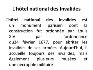 L’hôtel national des InvalidesL’hôtel national des Invalides est un monument parisien dont la construction fut ordonnée par Louis XIV par l'ordonnance du24 février 1677, pour abriter les invalides de ses armées. Aujourd'hui, il accueille toujours des invalides, mais également plusieurs musées et une nécropole militaire