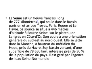 La Seine est un fleuve français, long de 777 kilomètres3, qui coule dans le Bassin parisien et arrose Troyes, Paris, Rouen et Le Havre. Sa source se situe à 446 mètres d'altitude à Source-Seine, sur le plateau de Langres en Côte-d'Or. Son cours a une orientation générale du sud-est au nord-ouest. Elle se jette dans la Manche, à hauteur du méridien du Hode, près du Havre. Son bassin versant, d'une superficie de 78 650 km2, intéresse près de 30 % de la population du pays. Il est géré par l'agence de l'eau Seine-Normandie
