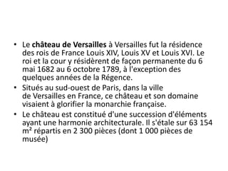 Le château de Versailles à Versailles fut la résidence des rois de France Louis XIV, Louis XV et Louis XVI. Le roi et la cour y résidèrent de façon permanente du 6 mai 1682 au 6 octobre 1789, à l'exception des quelques années de la Régence.Situés au sud-ouest de Paris, dans la ville de Versailles en France, ce château et son domaine visaient à glorifier la monarchie française.Le château est constitué d'une succession d'éléments ayant une harmonie architecturale. Il s'étale sur 63 154 m² répartis en 2 300 pièces (dont 1 000 pièces de musée)