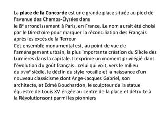 La place de la Concorde est une grande place située au pied de l'avenue des Champs-Élysées dans le 8e arrondissement à Paris, en France. Le nom aurait été choisi par le Directoire pour marquer la réconciliation des Français après les excès de la TerreurCet ensemble monumental est, au point de vue de l'aménagement urbain, la plus importante création du Siècle des Lumières dans la capitale. Il exprime un moment privilégié dans l'évolution du goût français : celui qui voit, vers le milieu du xviiie siècle, le déclin du style rocaille et la naissance d'un nouveau classicisme dont Ange-Jacques Gabriel, son architecte, et Edmé Bouchardon, le sculpteur de la statue équestre de Louis XV érigée au centre de la place et détruite à la Révolutionsont parmi les pionniers