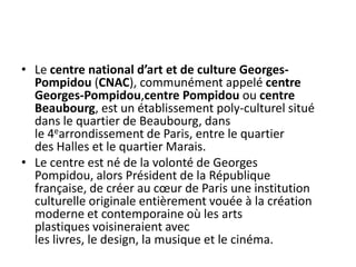 Le centre national d’art et de culture Georges-Pompidou (CNAC), communément appelé centre Georges-Pompidou,centre Pompidou ou centre Beaubourg, est un établissement poly-culturel situé dans le quartier de Beaubourg, dans le 4earrondissement de Paris, entre le quartier des Halles et le quartier Marais.Le centre est né de la volonté de Georges Pompidou, alors Président de la République française, de créer au cœur de Paris une institution culturelle originale entièrement vouée à la création moderne et contemporaine où les arts plastiques voisineraient avec les livres, le design, la musique et le cinéma.