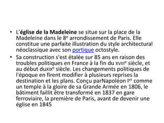 L'église de la Madeleine se situe sur la place de la Madeleine dans le 8e arrondissement de Paris. Elle constitue une parfaite illustration du style architectural néoclassique avec son portique octostyle.Sa construction s'est étalée sur 85 ans en raison des troubles politiques en France à la fin du xviiie siècle, et au début duxixe siècle. Les changements politiques de l'époque en firent modifier à plusieurs reprises la destination et les plans. Conçu parNapoléon Ier comme un temple à la gloire de sa Grande Armée en 1806, le bâtiment faillit être transformé en 1837 en gare ferroviaire, la première de Paris, avant de devenir une église en 1845