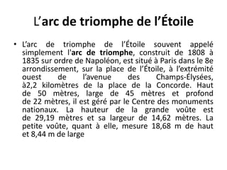 L’arc de triomphe de l’ÉtoileL’arc de triomphe de l’Étoile souvent appelé simplement l'arc de triomphe, construit de 1808 à 1835 sur ordre de Napoléon, est situé à Paris dans le 8e arrondissement, sur la place de l’Étoile, à l’extrémité ouest de l’avenue des Champs-Élysées, à2,2 kilomètres de la place de la Concorde. Haut de 50 mètres, large de 45 mètres et profond de 22 mètres, il est géré par le Centre des monuments nationaux. La hauteur de la grande voûte est de 29,19 mètres et sa largeur de 14,62 mètres. La petite voûte, quant à elle, mesure 18,68 m de haut et 8,44 m de large