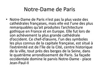Notre-Dame de ParisNotre-Dame de Paris n’est pas la plus vaste des cathédrales françaises, mais elle est l’une des plus remarquables qu’ait produites l’architecture gothique en France et en Europe. Elle fut lors de son achèvement la plus grande cathédrale d’occident. Ce chef-d’œuvre, l’un des symboles les plus connus de la capitale française, est situé à l’extrémité est de l’île de la Cité, centre historique de la ville, tout près des berges de la Seine, dans le quatrième arrondissement de Paris. Sa façade occidentale domine le parvis Notre-Dame - place Jean-Paul-II