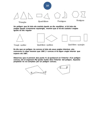 10
Un polígon que té tots els costats iguals es diu equilàter, si té tots els
angles iguals s'anomena equiangle, mentre que si té els costats i angles
iguals es diu regular
Es diu que un polígon és convex si tots els seus angles interiors són
convexos (o sigui menors que 180o) i concau si té algun angle interior que
supera els 180o.
Observeu que si prenem dos punts P, Q qualsevol en l'interior d'un polígon
convex, tot el segment PQ queda inclòs dins l'interior del polígon. Aquesta
propietat no es compleix per un polígon concau.
 