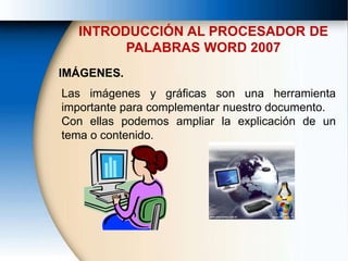 INTRODUCCIÓN AL PROCESADOR DE
PALABRAS WORD 2007
IMÁGENES.
Las imágenes y gráficas son una herramienta
importante para complementar nuestro documento.
Con ellas podemos ampliar la explicación de un
tema o contenido.
 