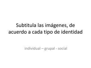 Subtitula las imágenes, de
acuerdo a cada tipo de identidad
individual – grupal - social
 